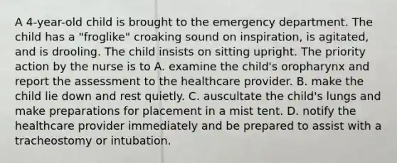 A 4-year-old child is brought to the emergency department. The child has a "froglike" croaking sound on inspiration, is agitated, and is drooling. The child insists on sitting upright. The priority action by the nurse is to A. examine the child's oropharynx and report the assessment to the healthcare provider. B. make the child lie down and rest quietly. C. auscultate the child's lungs and make preparations for placement in a mist tent. D. notify the healthcare provider immediately and be prepared to assist with a tracheostomy or intubation.