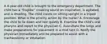 A 4-year-old child is brought to the emergency department. The child has a "froglike" croaking sound on inspiration, is agitated, and is drooling. The child insists on sitting upright in a tripod position. What is the priority action by the nurse? A. Encourage the child to lie down and rest quietly B. Examine the child's oral pharynx and report to the physician C. Auscultate the lungs and make preparations for placement in a mist tent D. Notify the physician immediately and be prepared to assist with a tracheostomy or intubation