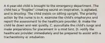 A 4-year-old child is brought to the emergency department. The child has a "froglike" croaking sound on inspiration, is agitated, and is drooling. The child insists on sitting upright. The priority action by the nurse is to A. examine the child's oropharynx and report the assessment to the healthcare provider. B. make the child lie down and rest quietly. C. auscultate the child's lungs and make preparations for placement in a mist tent. D. notify the healthcare provider immediately and be prepared to assist with a tracheostomy or intubation