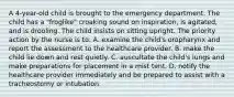 A 4-year-old child is brought to the emergency department. The child has a "froglike" croaking sound on inspiration, is agitated, and is drooling. The child insists on sitting upright. The priority action by the nurse is to: A. examine the child's oropharynx and report the assessment to the healthcare provider. B. make the child lie down and rest quietly. C. auscultate the child's lungs and make preparations for placement in a mist tent. D. notify the healthcare provider immediately and be prepared to assist with a tracheostomy or intubation.