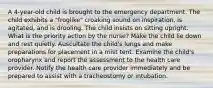 A 4-year-old child is brought to the emergency department. The child exhibits a "froglike" croaking sound on inspiration, is agitated, and is drooling. The child insists on sitting upright. What is the priority action by the nurse? Make the child lie down and rest quietly. Auscultate the child's lungs and make preparations for placement in a mist tent. Examine the child's oropharynx and report the assessment to the health care provider. Notify the health care provider immediately and be prepared to assist with a tracheostomy or intubation.