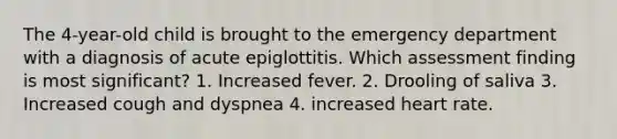 The 4-year-old child is brought to the emergency department with a diagnosis of acute epiglottitis. Which assessment finding is most significant? 1. Increased fever. 2. Drooling of saliva 3. Increased cough and dyspnea 4. increased heart rate.