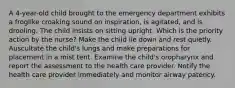 A 4-year-old child brought to the emergency department exhibits a froglike croaking sound on inspiration, is agitated, and is drooling. The child insists on sitting upright. Which is the priority action by the nurse? Make the child lie down and rest quietly. Auscultate the child's lungs and make preparations for placement in a mist tent. Examine the child's oropharynx and report the assessment to the health care provider. Notify the health care provider immediately and monitor airway patency.