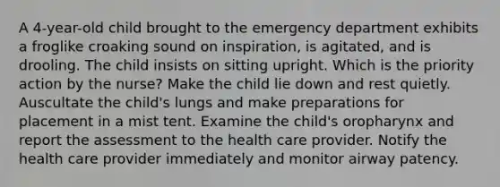 A 4-year-old child brought to the emergency department exhibits a froglike croaking sound on inspiration, is agitated, and is drooling. The child insists on sitting upright. Which is the priority action by the nurse? Make the child lie down and rest quietly. Auscultate the child's lungs and make preparations for placement in a mist tent. Examine the child's oropharynx and report the assessment to the health care provider. Notify the health care provider immediately and monitor airway patency.