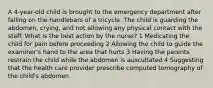 A 4-year-old child is brought to the emergency department after falling on the handlebars of a tricycle. The child is guarding the abdomen, crying, and not allowing any physical contact with the staff. What is the best action by the nurse? 1 Medicating the child for pain before proceeding 2 Allowing the child to guide the examiner's hand to the area that hurts 3 Having the parents restrain the child while the abdomen is auscultated 4 Suggesting that the health care provider prescribe computed tomography of the child's abdomen