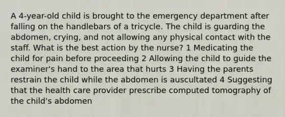 A 4-year-old child is brought to the emergency department after falling on the handlebars of a tricycle. The child is guarding the abdomen, crying, and not allowing any physical contact with the staff. What is the best action by the nurse? 1 Medicating the child for pain before proceeding 2 Allowing the child to guide the examiner's hand to the area that hurts 3 Having the parents restrain the child while the abdomen is auscultated 4 Suggesting that the health care provider prescribe computed tomography of the child's abdomen