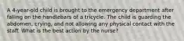 A 4-year-old child is brought to the emergency department after falling on the handlebars of a tricycle. The child is guarding the abdomen, crying, and not allowing any physical contact with the staff. What is the best action by the nurse?