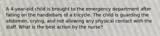 A 4-year-old child is brought to the emergency department after falling on the handlebars of a tricycle. The child is guarding the abdomen, crying, and not allowing any physical contact with the staff. What is the best action by the nurse?