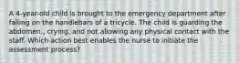 A 4-year-old child is brought to the emergency department after falling on the handlebars of a tricycle. The child is guarding the abdomen., crying, and not allowing any physical contact with the staff. Which action best enables the nurse to initiate the assessment process?