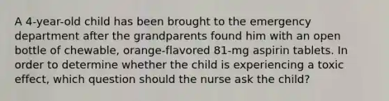 A 4-year-old child has been brought to the emergency department after the grandparents found him with an open bottle of chewable, orange-flavored 81-mg aspirin tablets. In order to determine whether the child is experiencing a toxic effect, which question should the nurse ask the child?