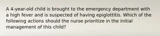 A 4-year-old child is brought to the emergency department with a high fever and is suspected of having epiglottitis. Which of the following actions should the nurse prioritize in the initial management of this child?