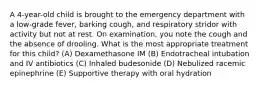 A 4-year-old child is brought to the emergency department with a low-grade fever, barking cough, and respiratory stridor with activity but not at rest. On examination, you note the cough and the absence of drooling. What is the most appropriate treatment for this child? (A) Dexamethasone IM (B) Endotracheal intubation and IV antibiotics (C) Inhaled budesonide (D) Nebulized racemic epinephrine (E) Supportive therapy with oral hydration