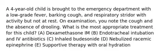 A 4-year-old child is brought to the emergency department with a low-grade fever, barking cough, and respiratory stridor with activity but not at rest. On examination, you note the cough and the absence of drooling. What is the most appropriate treatment for this child? (A) Dexamethasone IM (B) Endotracheal intubation and IV antibiotics (C) Inhaled budesonide (D) Nebulized racemic epinephrine (E) Supportive therapy with oral hydration