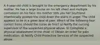 A 4-year-old child is brought to the emergency department by his mother. He has a large bruise on his left chest and multiple contusions on his face. His mother tells you her boyfriend intentionally pushed the child down the stairs in anger. The child appears to be in a great deal of pain. Which of the following four correct items should the nurse do first? a) Notify the nursing supervisor of the suspected physical abuse. b) Complete a physical assessment of the child. c) Obtain an order for pain medication. d) Notify Child Protective Services of the suspected abuse.