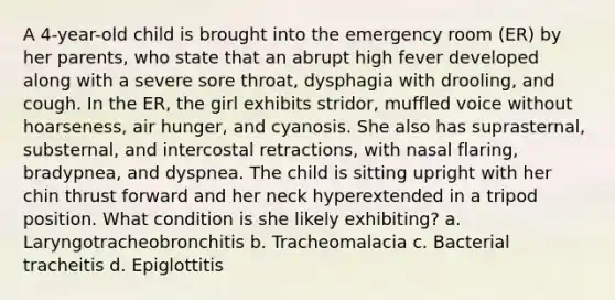 A 4-year-old child is brought into the emergency room (ER) by her parents, who state that an abrupt high fever developed along with a severe sore throat, dysphagia with drooling, and cough. In the ER, the girl exhibits stridor, muffled voice without hoarseness, air hunger, and cyanosis. She also has suprasternal, substernal, and intercostal retractions, with nasal flaring, bradypnea, and dyspnea. The child is sitting upright with her chin thrust forward and her neck hyperextended in a tripod position. What condition is she likely exhibiting? a. Laryngotracheobronchitis b. Tracheomalacia c. Bacterial tracheitis d. Epiglottitis