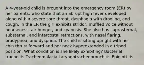 A 4-year-old child is brought into the emergency room (ER) by her parents, who state that an abrupt high fever developed along with a severe sore throat, dysphagia with drooling, and cough. In the ER the girl exhibits stridor, muffled voice without hoarseness, air hunger, and cyanosis. She also has suprasternal, substernal, and intercostal retractions, with nasal flaring, bradypnea, and dyspnea. The child is sitting upright with her chin thrust forward and her neck hyperextended in a tripod position. What condition is she likely exhibiting? Bacterial tracheitis Tracheomalacia Laryngotracheobronchitis Epiglottitis