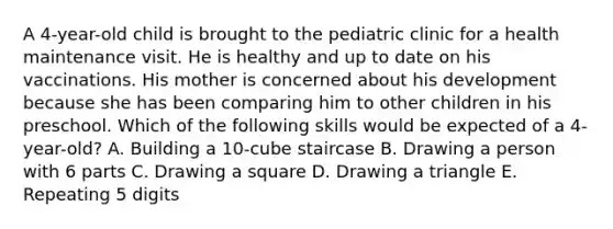 A 4-year-old child is brought to the pediatric clinic for a health maintenance visit. He is healthy and up to date on his vaccinations. His mother is concerned about his development because she has been comparing him to other children in his preschool. Which of the following skills would be expected of a 4-year-old? A. Building a 10-cube staircase B. Drawing a person with 6 parts C. Drawing a square D. Drawing a triangle E. Repeating 5 digits