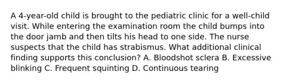 A 4-year-old child is brought to the pediatric clinic for a well-child visit. While entering the examination room the child bumps into the door jamb and then tilts his head to one side. The nurse suspects that the child has strabismus. What additional clinical finding supports this conclusion? A. Bloodshot sclera B. Excessive blinking C. Frequent squinting D. Continuous tearing