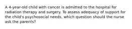 A 4-year-old child with cancer is admitted to the hospital for radiation therapy and surgery. To assess adequacy of support for the child's psychosocial needs, which question should the nurse ask the parents?