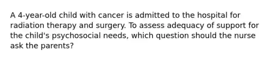 A 4-year-old child with cancer is admitted to the hospital for radiation therapy and surgery. To assess adequacy of support for the child's psychosocial needs, which question should the nurse ask the parents?