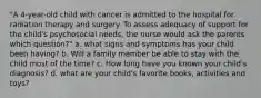 "A 4-year-old child with cancer is admitted to the hospital for radiation therapy and surgery. To assess adequacy of support for the child's psychosocial needs, the nurse would ask the parents which question?" a. what signs and symptoms has your child been having? b. Will a family member be able to stay with the child most of the time? c. How long have you known your child's diagnosis? d. what are your child's favorite books, activities and toys?