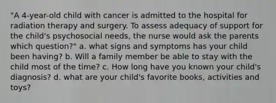 "A 4-year-old child with cancer is admitted to the hospital for radiation therapy and surgery. To assess adequacy of support for the child's psychosocial needs, the nurse would ask the parents which question?" a. what signs and symptoms has your child been having? b. Will a family member be able to stay with the child most of the time? c. How long have you known your child's diagnosis? d. what are your child's favorite books, activities and toys?