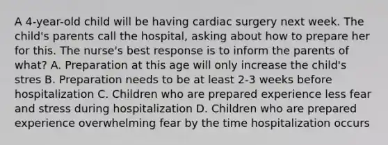 A 4-year-old child will be having cardiac surgery next week. The child's parents call the hospital, asking about how to prepare her for this. The nurse's best response is to inform the parents of what? A. Preparation at this age will only increase the child's stres B. Preparation needs to be at least 2-3 weeks before hospitalization C. Children who are prepared experience less fear and stress during hospitalization D. Children who are prepared experience overwhelming fear by the time hospitalization occurs