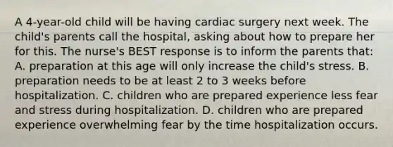 A 4-year-old child will be having cardiac surgery next week. The child's parents call the hospital, asking about how to prepare her for this. The nurse's BEST response is to inform the parents that: A. preparation at this age will only increase the child's stress. B. preparation needs to be at least 2 to 3 weeks before hospitalization. C. children who are prepared experience less fear and stress during hospitalization. D. children who are prepared experience overwhelming fear by the time hospitalization occurs.