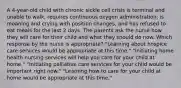 A 4-year-old child with chronic sickle cell crisis is terminal and unable to walk, requires continuous oxygen administration, is moaning and crying with position changes, and has refused to eat meals for the last 2 days. The parents ask the nurse how they will care for their child and what they should do now. Which response by the nurse is appropriate? "Learning about hospice care services would be appropriate at this time." "Initiating home health nursing services will help you care for your child at home." "Initiating palliative care services for your child would be important right now." "Learning how to care for your child at home would be appropriate at this time."