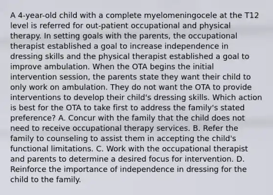 A 4-year-old child with a complete myelomeningocele at the T12 level is referred for out-patient occupational and physical therapy. In setting goals with the parents, the occupational therapist established a goal to increase independence in dressing skills and the physical therapist established a goal to improve ambulation. When the OTA begins the initial intervention session, the parents state they want their child to only work on ambulation. They do not want the OTA to provide interventions to develop their child's dressing skills. Which action is best for the OTA to take first to address the family's stated preference? A. Concur with the family that the child does not need to receive occupational therapy services. B. Refer the family to counseling to assist them in accepting the child's functional limitations. C. Work with the occupational therapist and parents to determine a desired focus for intervention. D. Reinforce the importance of independence in dressing for the child to the family.