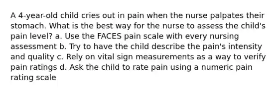 A 4-year-old child cries out in pain when the nurse palpates their stomach. What is the best way for the nurse to assess the child's pain level? a. Use the FACES pain scale with every nursing assessment b. Try to have the child describe the pain's intensity and quality c. Rely on vital sign measurements as a way to verify pain ratings d. Ask the child to rate pain using a numeric pain rating scale