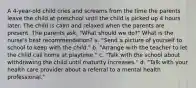 A 4-year-old child cries and screams from the time the parents leave the child at preschool until the child is picked up 4 hours later. The child is calm and relaxed when the parents are present. The parents ask, "What should we do?" What is the nurse's best recommendation? a. "Send a picture of yourself to school to keep with the child." b. "Arrange with the teacher to let the child call home at playtime." c. "Talk with the school about withdrawing the child until maturity increases." d. "Talk with your health care provider about a referral to a mental health professional."