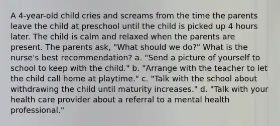 A 4-year-old child cries and screams from the time the parents leave the child at preschool until the child is picked up 4 hours later. The child is calm and relaxed when the parents are present. The parents ask, "What should we do?" What is the nurse's best recommendation? a. "Send a picture of yourself to school to keep with the child." b. "Arrange with the teacher to let the child call home at playtime." c. "Talk with the school about withdrawing the child until maturity increases." d. "Talk with your health care provider about a referral to a mental health professional."