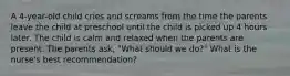 A 4-year-old child cries and screams from the time the parents leave the child at preschool until the child is picked up 4 hours later. The child is calm and relaxed when the parents are present. The parents ask, "What should we do?" What is the nurse's best recommendation?