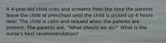 A 4-year-old child cries and screams from the time the parents leave the child at preschool until the child is picked up 4 hours later. The child is calm and relaxed when the parents are present. The parents ask, "What should we do?" What is the nurse's best recommendation?