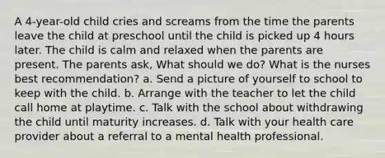 A 4-year-old child cries and screams from the time the parents leave the child at preschool until the child is picked up 4 hours later. The child is calm and relaxed when the parents are present. The parents ask, What should we do? What is the nurses best recommendation? a. Send a picture of yourself to school to keep with the child. b. Arrange with the teacher to let the child call home at playtime. c. Talk with the school about withdrawing the child until maturity increases. d. Talk with your health care provider about a referral to a mental health professional.