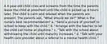 A 4-year-old child cries and screams from the time the parents leave the child at preschool until the child is picked up 4 hours later. The child is calm and relaxed when the parents are present. The parents ask, "What should we do?" What is the nurse's best recommendation? a. "Send a picture of yourself to school to keep with the child." b. "Arrange with the teacher to let the child call home at playtime." c. "Talk with the school about withdrawing the child until maturity increases." d. "Talk with your health care provider about a referral to a mental health clinic."