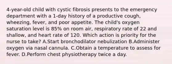 4-year-old child with cystic fibrosis presents to the emergency department with a 1-day history of a productive cough, wheezing, fever, and poor appetite. The child's oxygen saturation level is 85% on room air, respiratory rate of 22 and shallow, and heart rate of 120. Which action is priority for the nurse to take? A.Start bronchodilator nebulization B.Administer oxygen via nasal cannula. C.Obtain a temperature to assess for fever. D.Perform chest physiotherapy twice a day.