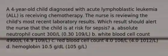 A 4-year-old child diagnosed with acute lymphoblastic leukemia (ALL) is receiving chemotherapy. The nurse is reviewing the child's most recent laboratory results. Which result should alert the nurse that the child is at risk for sepsis? a. absolute neutrophil count 300/L (0.30 109/L) b. white blood cell count 4900/L (4.9 109/L) c. red blood cell count 4.0 106/L (4.0 1012/L) d. hemoglobin 10.5 g/dL (105 g/L)