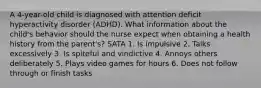 A 4-year-old child is diagnosed with attention deficit hyperactivity disorder (ADHD). What information about the child's behavior should the nurse expect when obtaining a health history from the parent's? SATA 1. Is impulsive 2. Talks excessively 3. Is spiteful and vindictive 4. Annoys others deliberately 5. Plays video games for hours 6. Does not follow through or finish tasks