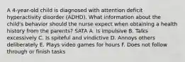 A 4-year-old child is diagnosed with attention deficit hyperactivity disorder (ADHD). What information about the child's behavior should the nurse expect when obtaining a health history from the parents? SATA A. Is impulsive B. Talks excessively C. Is spiteful and vindictive D. Annoys others deliberately E. Plays video games for hours F. Does not follow through or finish tasks