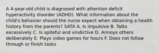 A 4-year-old child is diagnosed with attention deficit hyperactivity disorder (ADHD). What information about the child's behavior should the nurse expect when obtaining a health history from the parents? SATA A. Is impulsive B. Talks excessively C. Is spiteful and vindictive D. Annoys others deliberately E. Plays video games for hours F. Does not follow through or finish tasks