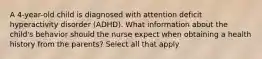 A 4-year-old child is diagnosed with attention deficit hyperactivity disorder (ADHD). What information about the child's behavior should the nurse expect when obtaining a health history from the parents? Select all that apply