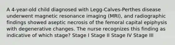 A 4-year-old child diagnosed with Legg-Calves-Perthes disease underwent magnetic resonance imaging (MRI), and radiographic findings showed aseptic necrosis of the femoral capital epiphysis with degenerative changes. The nurse recognizes this finding as indicative of which stage? Stage I Stage II Stage IV Stage III