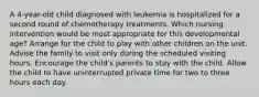 A 4-year-old child diagnosed with leukemia is hospitalized for a second round of chemotherapy treatments. Which nursing intervention would be most appropriate for this developmental age? Arrange for the child to play with other children on the unit. Advise the family to visit only during the scheduled visiting hours. Encourage the child's parents to stay with the child. Allow the child to have uninterrupted private time for two to three hours each day.