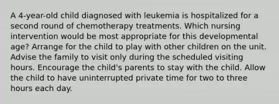 A 4-year-old child diagnosed with leukemia is hospitalized for a second round of chemotherapy treatments. Which nursing intervention would be most appropriate for this developmental age? Arrange for the child to play with other children on the unit. Advise the family to visit only during the scheduled visiting hours. Encourage the child's parents to stay with the child. Allow the child to have uninterrupted private time for two to three hours each day.