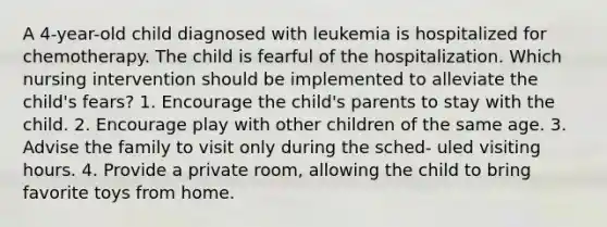 A 4-year-old child diagnosed with leukemia is hospitalized for chemotherapy. The child is fearful of the hospitalization. Which nursing intervention should be implemented to alleviate the child's fears? 1. Encourage the child's parents to stay with the child. 2. Encourage play with other children of the same age. 3. Advise the family to visit only during the sched- uled visiting hours. 4. Provide a private room, allowing the child to bring favorite toys from home.