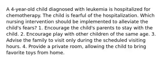 A 4-year-old child diagnosed with leukemia is hospitalized for chemotherapy. The child is fearful of the hospitalization. Which nursing intervention should be implemented to alleviate the child's fears? 1. Encourage the child's parents to stay with the child. 2. Encourage play with other children of the same age. 3. Advise the family to visit only during the scheduled visiting hours. 4. Provide a private room, allowing the child to bring favorite toys from home.