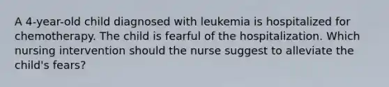 A 4-year-old child diagnosed with leukemia is hospitalized for chemotherapy. The child is fearful of the hospitalization. Which nursing intervention should the nurse suggest to alleviate the child's fears?