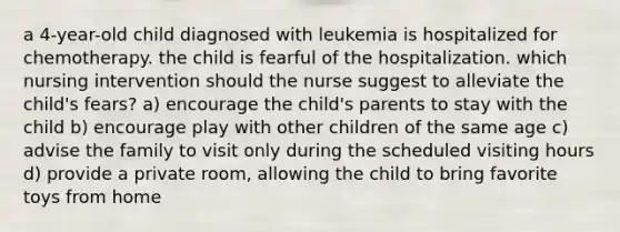 a 4-year-old child diagnosed with leukemia is hospitalized for chemotherapy. the child is fearful of the hospitalization. which nursing intervention should the nurse suggest to alleviate the child's fears? a) encourage the child's parents to stay with the child b) encourage play with other children of the same age c) advise the family to visit only during the scheduled visiting hours d) provide a private room, allowing the child to bring favorite toys from home